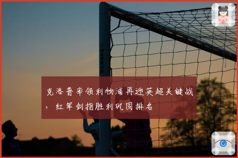 克洛普率领利物浦再迎英超关键战，红军剑指胜利巩固排名