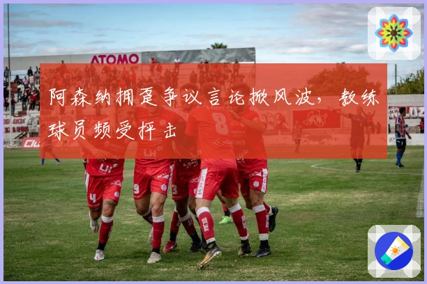 阿森纳拥趸争议言论掀风波，教练球员频受抨击