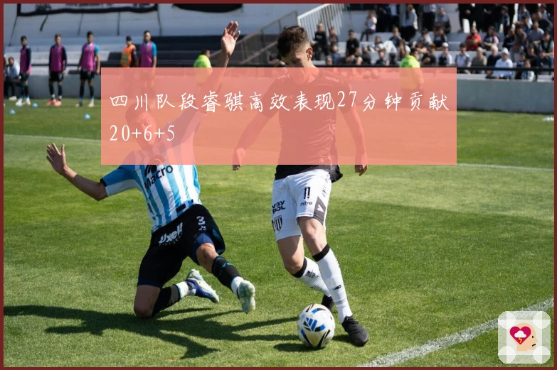 四川队段睿骐高效表现27分钟贡献20+6+5