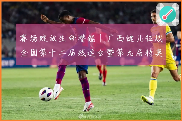 赛场绽放生命潜能丨广西健儿征战全国第十二届残运会暨第九届特奥会综述