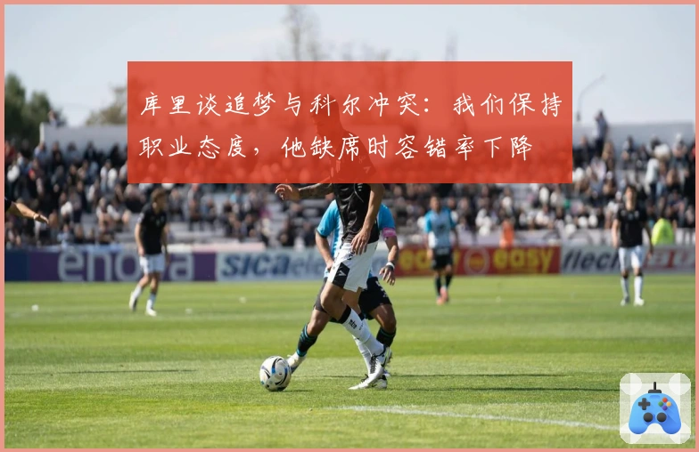 库里谈追梦与科尔冲突：我们保持职业态度，他缺席时容错率下降
